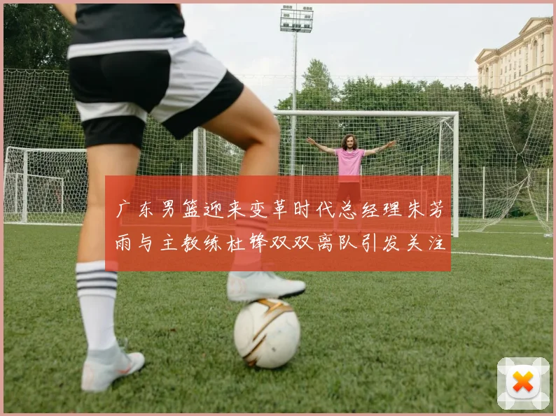 广东男篮迎来变革时代总经理朱芳雨与主教练杜锋双双离队引发关注