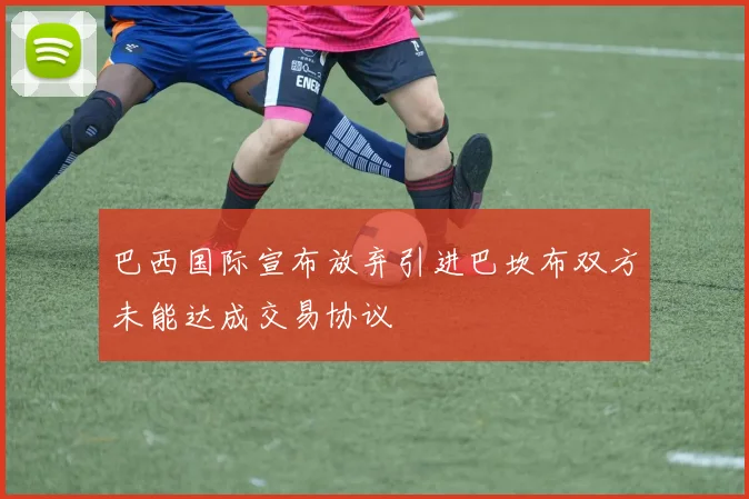 巴西国际宣布放弃引进巴坎布双方未能达成交易协议