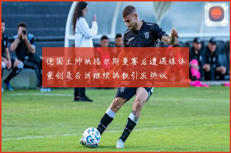 德国主帅纳格尔斯曼赛后遭遇媒体重创是否该继续执教引发热议