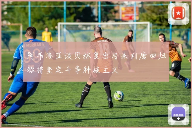 阿韦洛亚谈贝林复出与米利唐回归称将坚定斗争种族主义