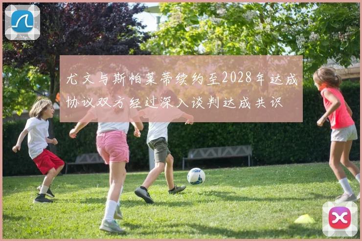 尤文与斯帕莱蒂续约至2028年达成协议双方经过深入谈判达成共识