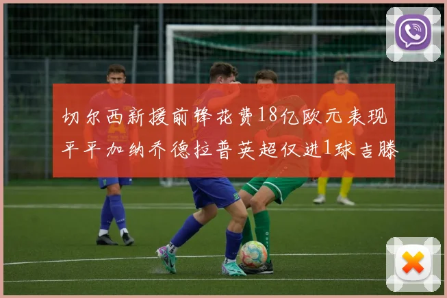 切尔西新援前锋花费18亿欧元表现平平加纳乔德拉普英超仅进1球吉滕斯无进球