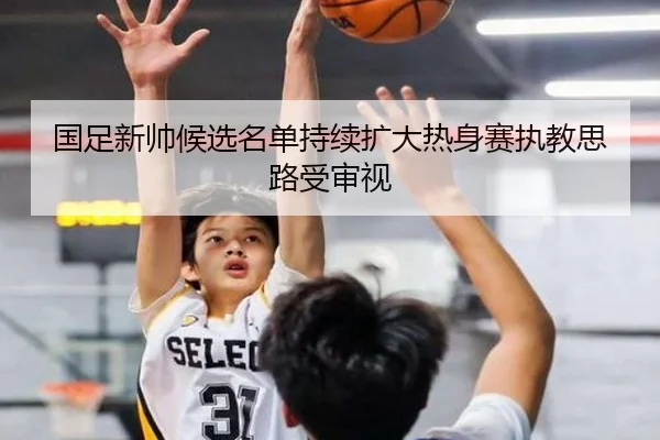 国足新帅候选名单持续扩大热身赛执教思路受审视